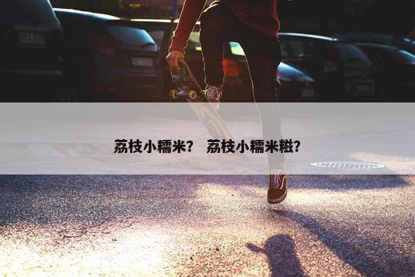 荔枝小糯米？ 荔枝小糯米糍？