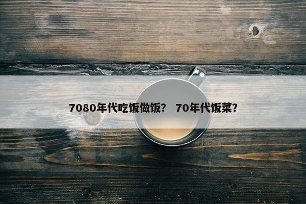 7080年代吃饭做饭？ 70年代饭菜？
