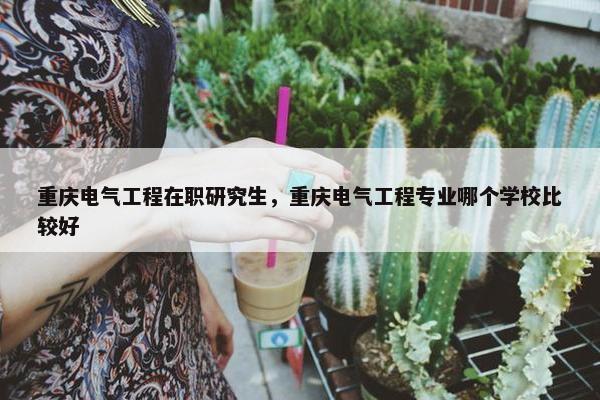 重庆电气工程在职研究生，重庆电气工程专业哪个学校比较好
