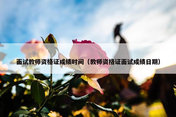 面试教师资格证成绩时间（教师资格证面试成绩日期）