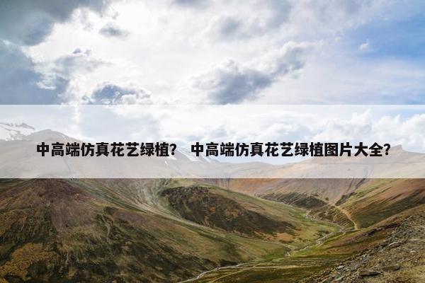 中高端仿真花艺绿植？ 中高端仿真花艺绿植图片大全？