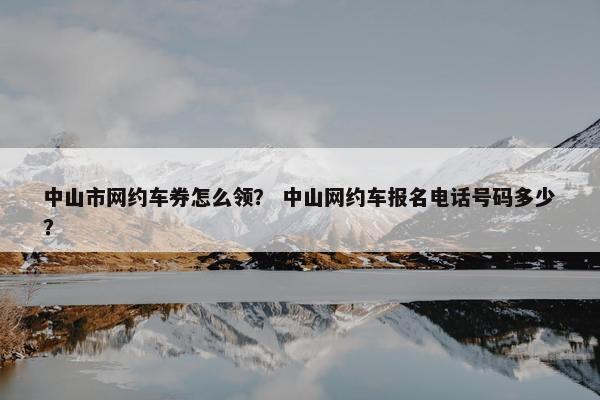 中山市网约车券怎么领？ 中山网约车报名电话号码多少？