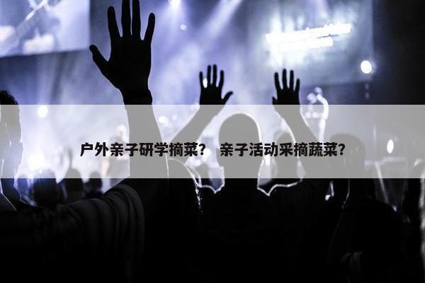 户外亲子研学摘菜？ 亲子活动采摘蔬菜？