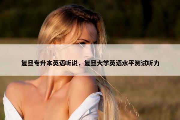 复旦专升本英语听说，复旦大学英语水平测试听力
