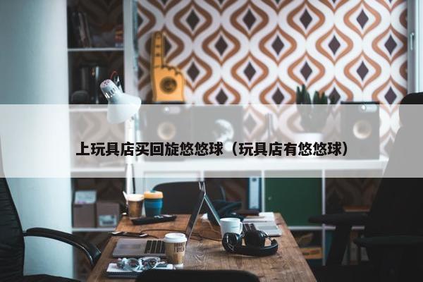 上玩具店买回旋悠悠球（玩具店有悠悠球）