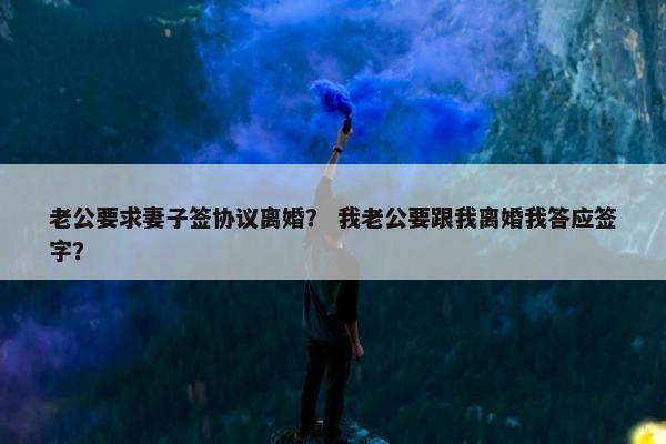 老公要求妻子签协议离婚？ 我老公要跟我离婚我答应签字？
