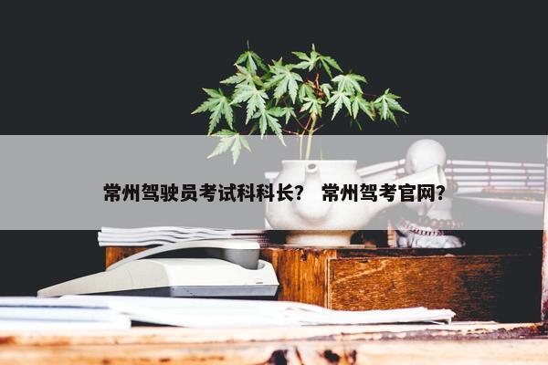 常州驾驶员考试科科长？ 常州驾考官网？