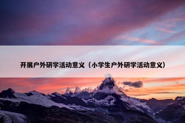 开展户外研学活动意义（小学生户外研学活动意义）