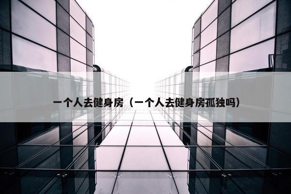 一个人去健身房（一个人去健身房孤独吗）