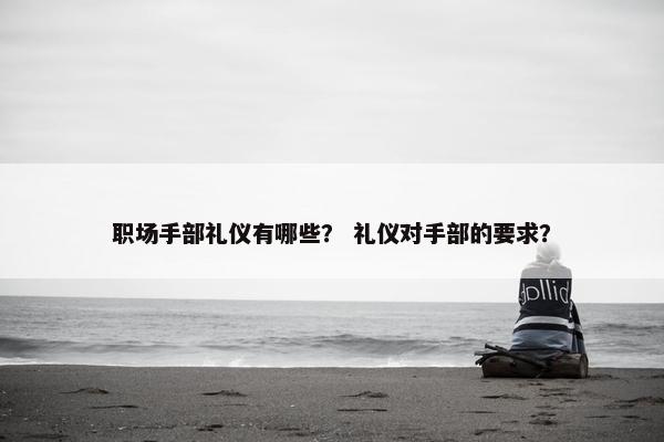 职场手部礼仪有哪些？ 礼仪对手部的要求？