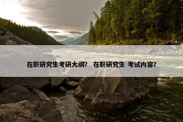 在职研究生考研大纲？ 在职研究生 考试内容？