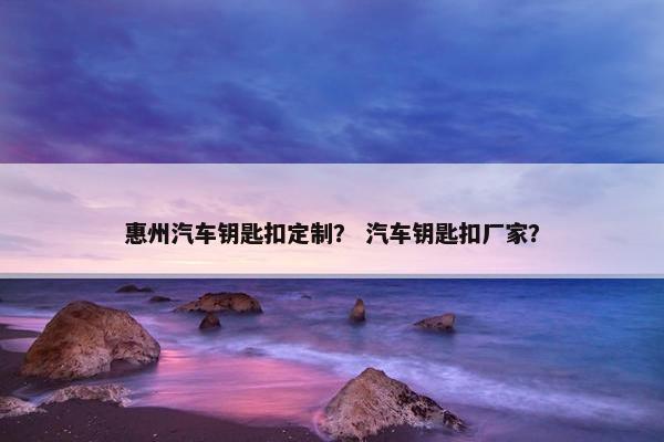 惠州汽车钥匙扣定制？ 汽车钥匙扣厂家？