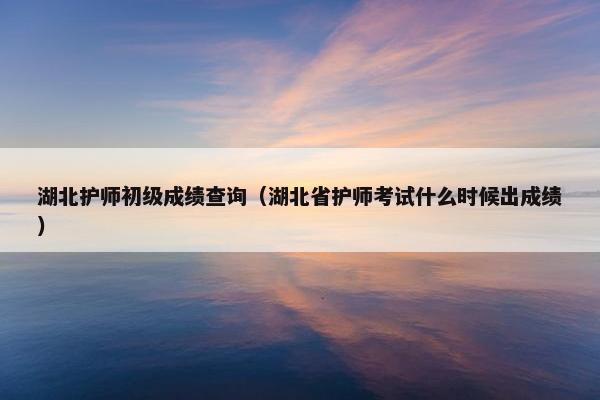湖北护师初级成绩查询（湖北省护师考试什么时候出成绩）