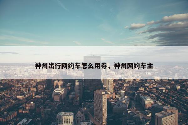 神州出行网约车怎么用券，神州网约车主