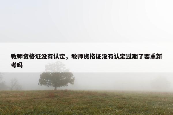 教师资格证没有认定，教师资格证没有认定过期了要重新考吗