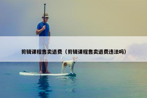 剪辑课程售卖退费（剪辑课程售卖退费违法吗）