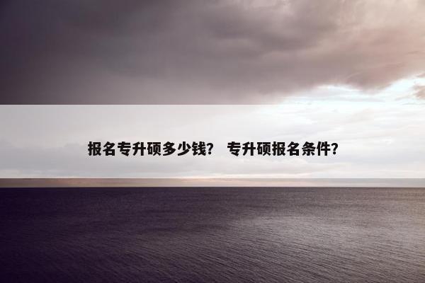 报名专升硕多少钱？ 专升硕报名条件？