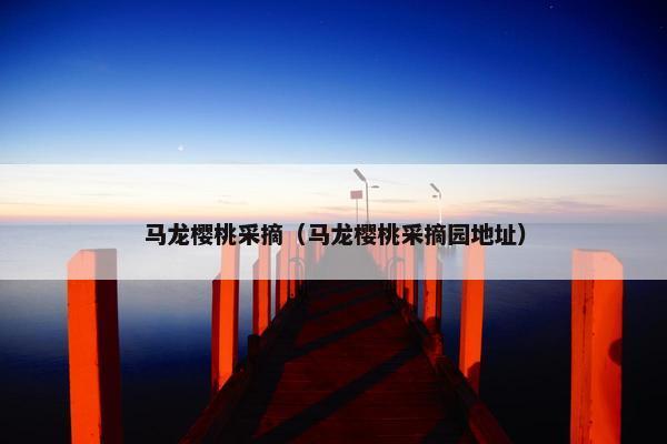 马龙樱桃采摘（马龙樱桃采摘园地址）