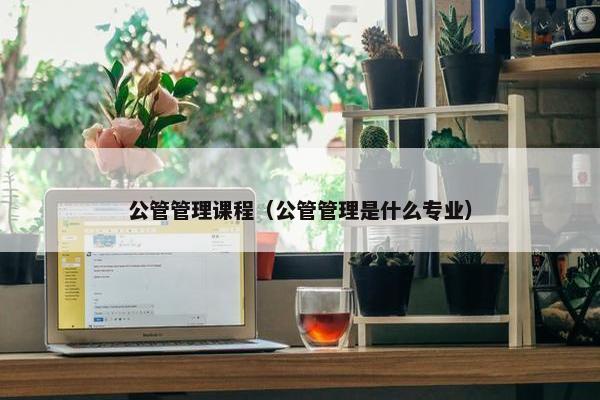 公管管理课程（公管管理是什么专业）