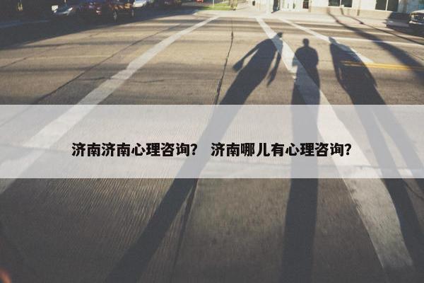 济南济南心理咨询？ 济南哪儿有心理咨询？