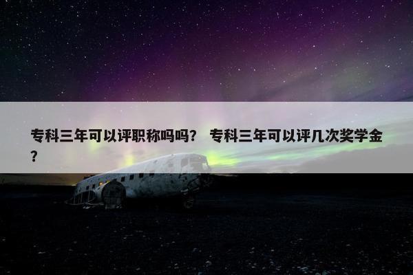 专科三年可以评职称吗吗？ 专科三年可以评几次奖学金？