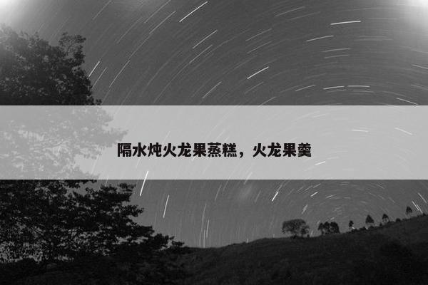 隔水炖火龙果蒸糕，火龙果羹