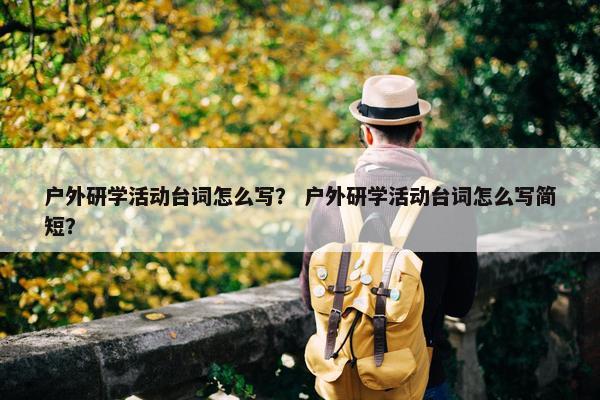 户外研学活动台词怎么写？ 户外研学活动台词怎么写简短？
