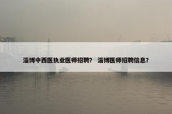 淄博中西医执业医师招聘？ 淄博医师招聘信息？