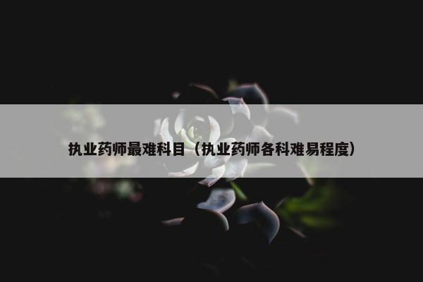执业药师最难科目（执业药师各科难易程度）