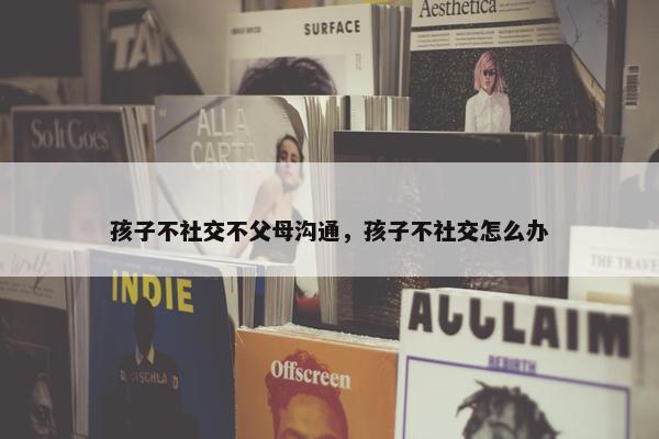 孩子不社交不父母沟通，孩子不社交怎么办
