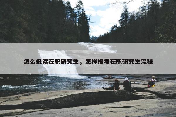 怎么报读在职研究生，怎样报考在职研究生流程