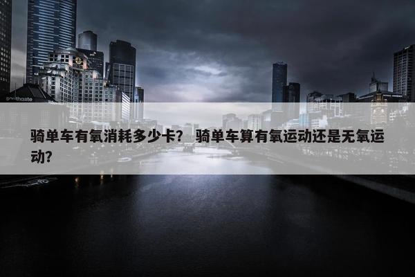 骑单车有氧消耗多少卡？ 骑单车算有氧运动还是无氧运动？