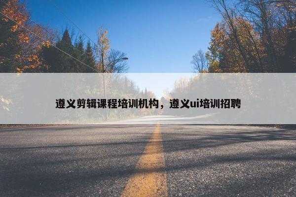 遵义剪辑课程培训机构，遵义ui培训招聘