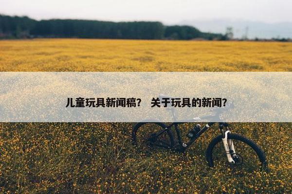 儿童玩具新闻稿？ 关于玩具的新闻？