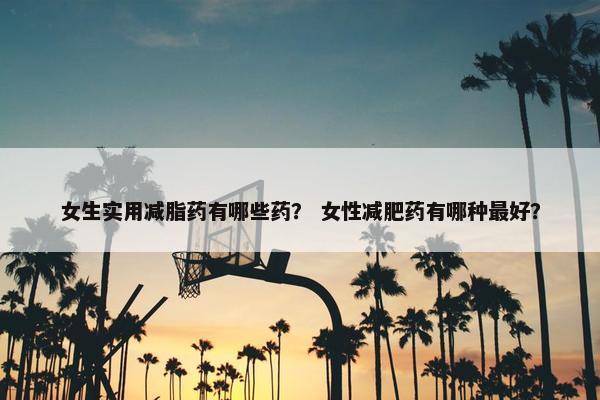 女生实用减脂药有哪些药？ 女性减肥药有哪种最好？