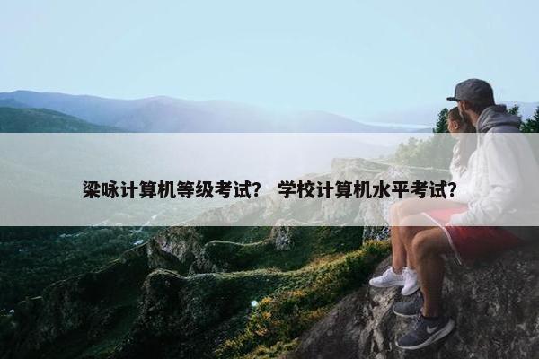 梁咏计算机等级考试？ 学校计算机水平考试？