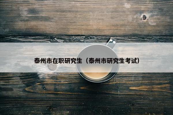 泰州市在职研究生（泰州市研究生考试）