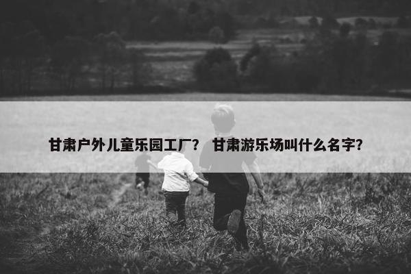 甘肃户外儿童乐园工厂？ 甘肃游乐场叫什么名字？