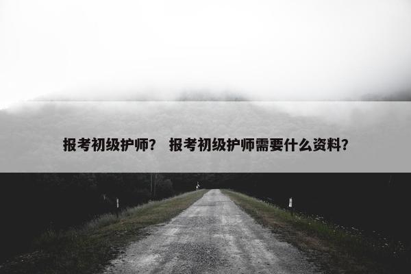 报考初级护师？ 报考初级护师需要什么资料？