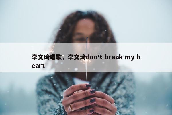 李文琦唱歌，李文琦don't break my heart