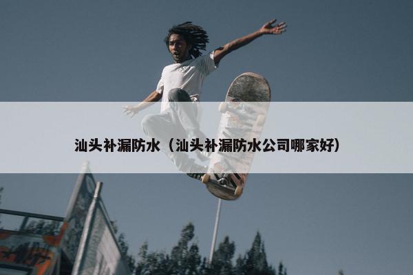 汕头补漏防水（汕头补漏防水公司哪家好）
