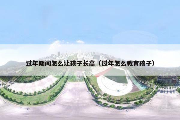 过年期间怎么让孩子长高（过年怎么教育孩子）