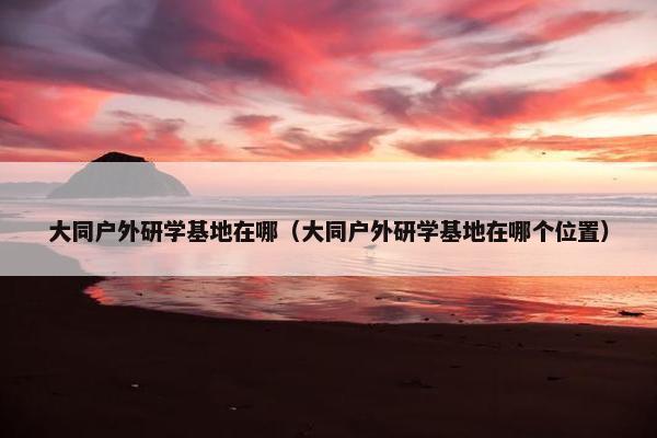大同户外研学基地在哪（大同户外研学基地在哪个位置）