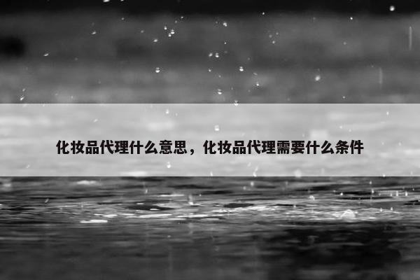 化妆品代理什么意思，化妆品代理需要什么条件