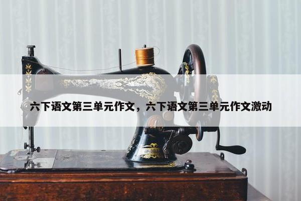 六下语文第三单元作文，六下语文第三单元作文激动