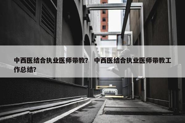 中西医结合执业医师带教？ 中西医结合执业医师带教工作总结？