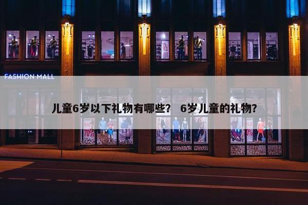 儿童6岁以下礼物有哪些？ 6岁儿童的礼物？