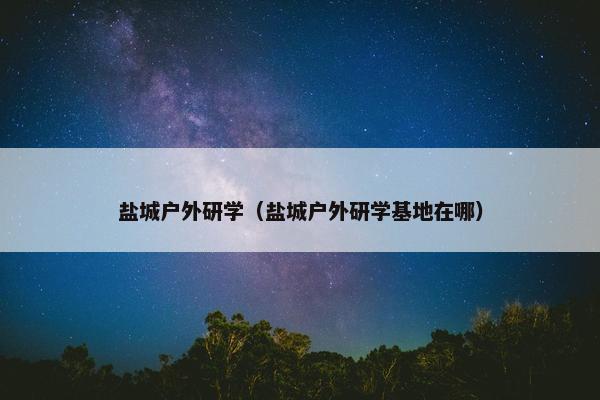 盐城户外研学（盐城户外研学基地在哪）