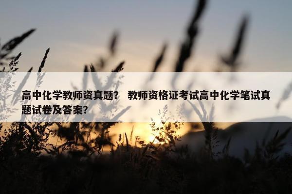 高中化学教师资真题？ 教师资格证考试高中化学笔试真题试卷及答案？