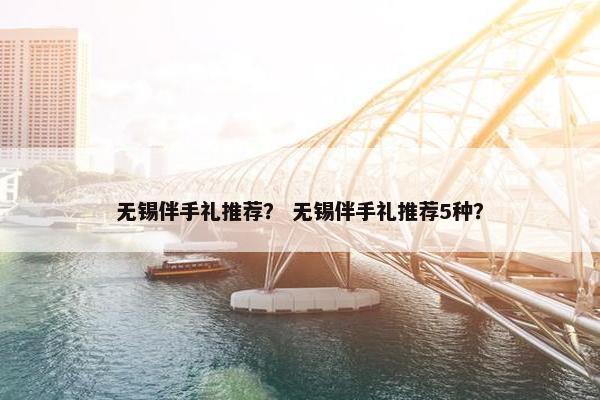 无锡伴手礼推荐？ 无锡伴手礼推荐5种？